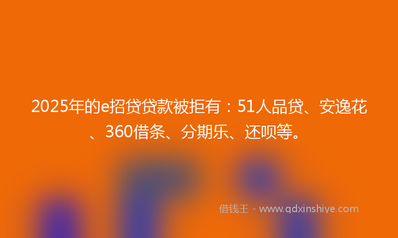 2025年的e招贷贷款被拒有：51人品贷、安逸花、360借条、分期乐、还呗等。