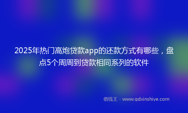 2025年热门高炮贷款app的还款方式有哪些，盘点5个周周到贷款相同系列的软件