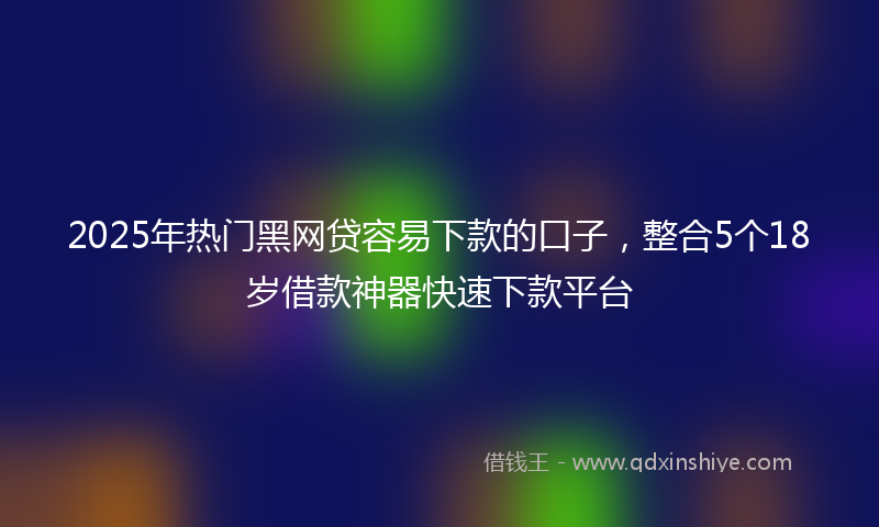 2025年热门黑网贷容易下款的口子,整合5个18岁借款神器快速下款平台