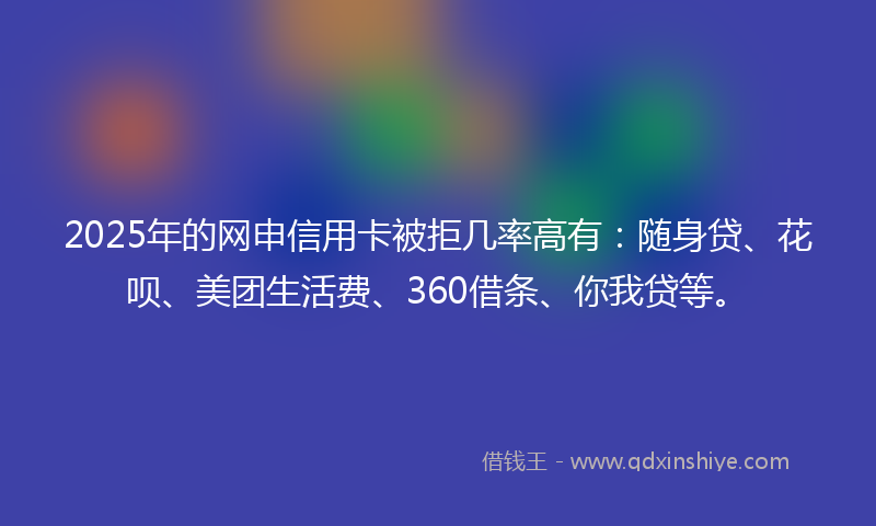 2025年的网申信用卡被拒几率高有：随身贷、花呗、美团生活费、360借条、你我贷等。