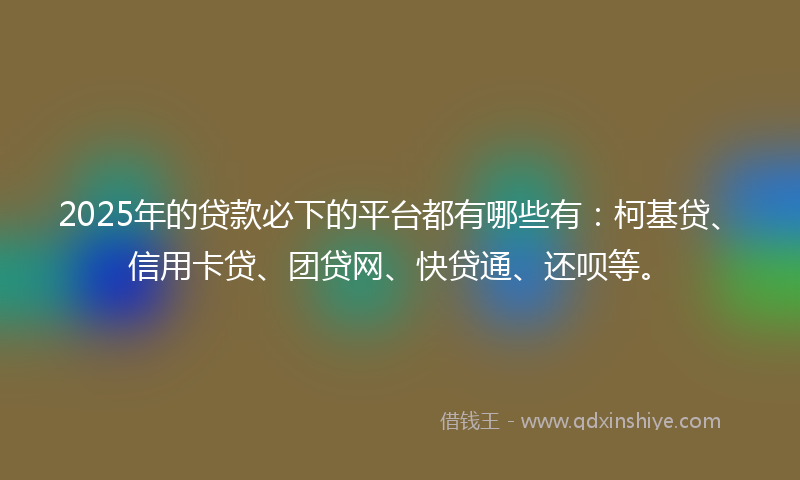 2025年的贷款必下的平台都有哪些有：柯基贷、信用卡贷、团贷网、快贷通、还呗等。