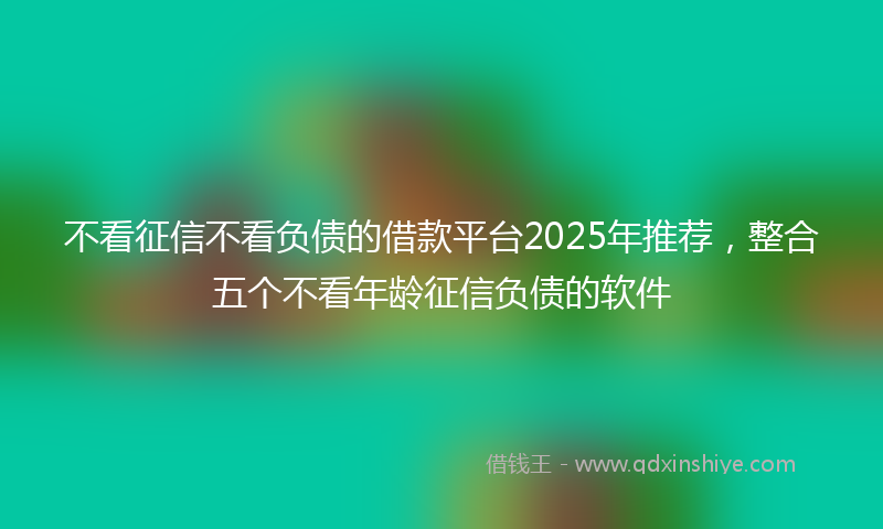 不看征信不看负债的借款平台2025年推荐，整合五个不看年龄征信负债的软件