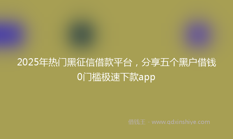 2025年热门黑征信借款平台，分享五个黑户借钱0门槛极速下款app