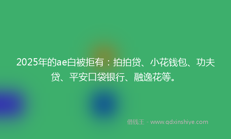 2025年的ae白被拒有：拍拍贷、小花钱包、功夫贷、平安口袋银行、融逸花等。