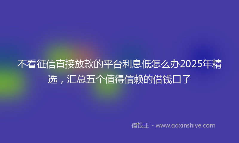 不看征信直接放款的平台利息低怎么办2025年精选，汇总五个值得信赖的借钱口子