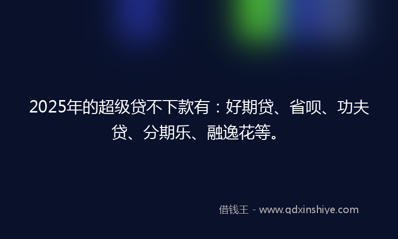 2025年的超级贷不下款有：好期贷、省呗、功夫贷、分期乐、融逸花等。