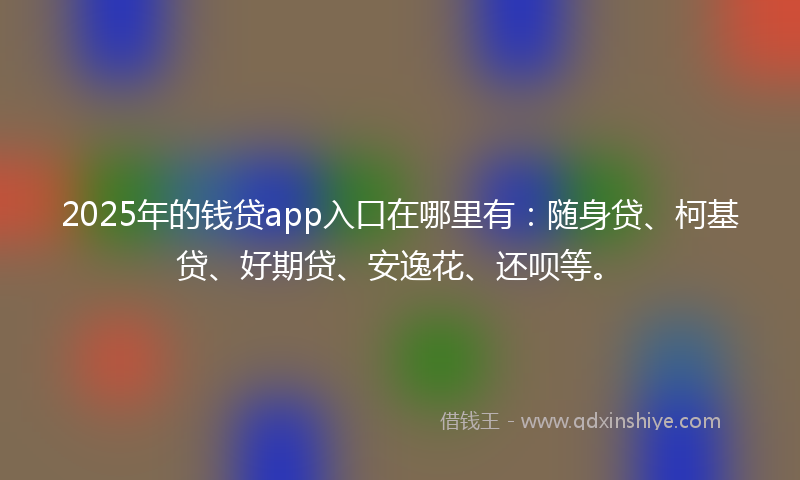 2025年的钱贷app入口在哪里有：随身贷、柯基贷、好期贷、安逸花、还呗等。
