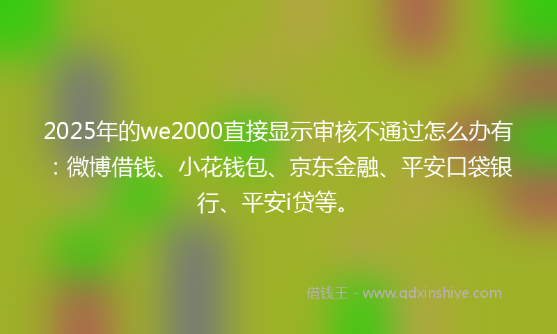 2025年的we2000直接显示审核不通过怎么办有：微博借钱、小花钱包、京东金融、平安口袋银行、平安i贷等。