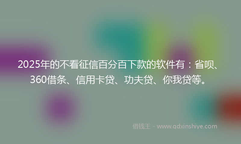 2025年的不看征信百分百下款的软件有：省呗、360借条、信用卡贷、功夫贷、你我贷等。