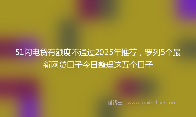 51闪电贷有额度不通过2025年推荐，罗列5个最新网贷口子今日整理这五个口子