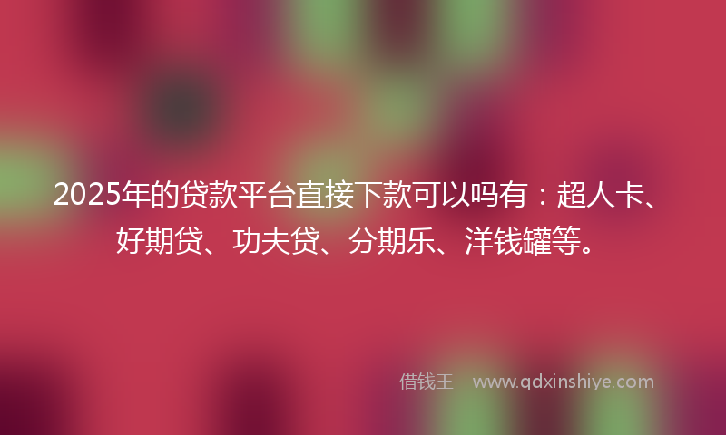 2025年的贷款平台直接下款可以吗有：超人卡、好期贷、功夫贷、分期乐、洋钱罐等。