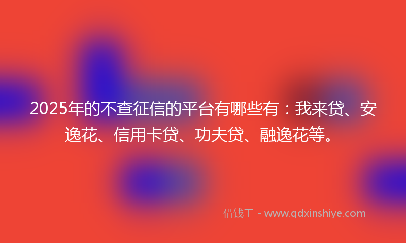 2025年的不查征信的平台有哪些有：我来贷、安逸花、信用卡贷、功夫贷、融逸花等。