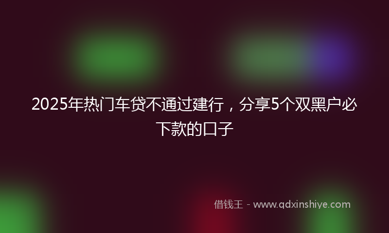 2025年热门车贷不通过建行，分享5个双黑户必下款的口子