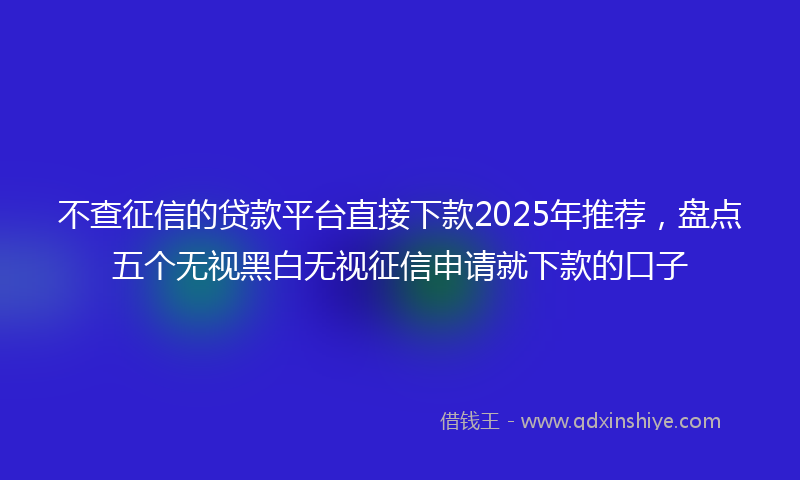 不查征信的贷款平台直接下款2025年推荐，盘点五个无视黑白无视征信申请就下款的口子