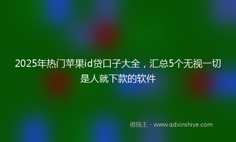 2025年热门苹果id贷口子大全，汇总5个无视一切是人就下款的软件