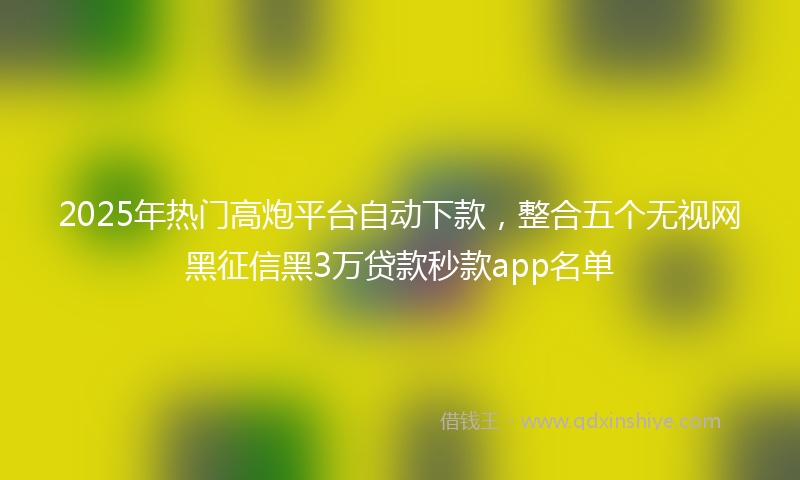 2025年热门高炮平台自动下款，整合五个无视网黑征信黑3万贷款秒款app名单