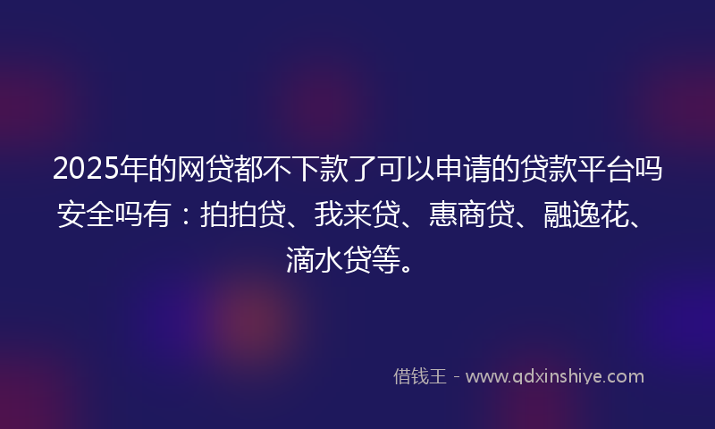 2025年的网贷都不下款了可以申请的贷款平台吗安全吗有：拍拍贷、我来贷、惠商贷、融逸花、滴水贷等。