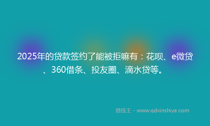 2025年的贷款签约了能被拒嘛有：花呗、e微贷、360借条、投友圈、滴水贷等。