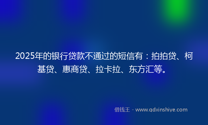 2025年的银行贷款不通过的短信有:拍拍贷、柯基贷、惠商贷、拉卡拉、东方汇等。