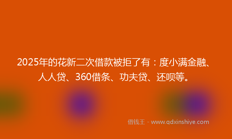 2025年的花新二次借款被拒了有：度小满金融、人人贷、360借条、功夫贷、还呗等。