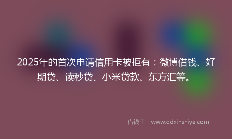2025年的首次申请信用卡被拒有:微博借钱、好期贷、读秒贷、小米贷款、东方汇等。