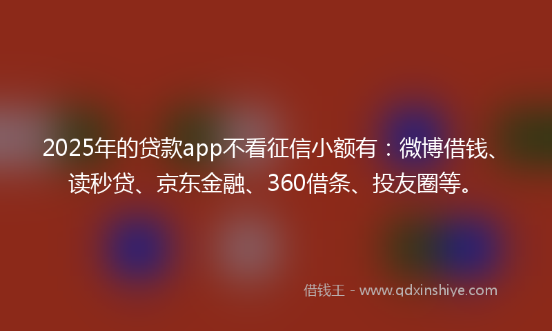 2025年的贷款app不看征信小额有：微博借钱、读秒贷、京东金融、360借条、投友圈等。
