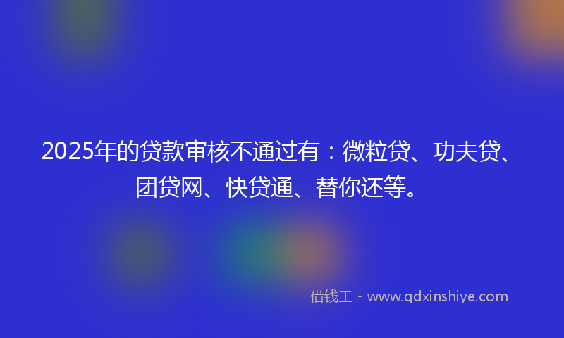 2025年的贷款审核不通过有：微粒贷、功夫贷、团贷网、快贷通、替你还等。
