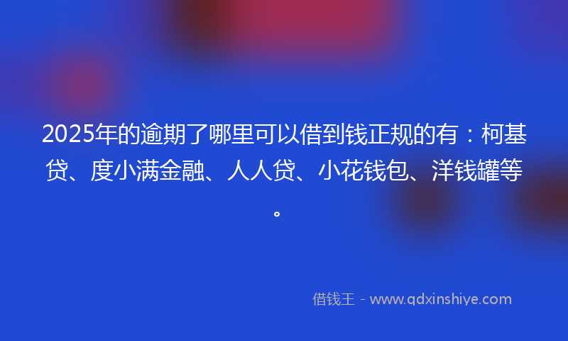 2025年的逾期了哪里可以借到钱正规的有：柯基贷、度小满金融、人人贷、小花钱包、洋钱罐等。