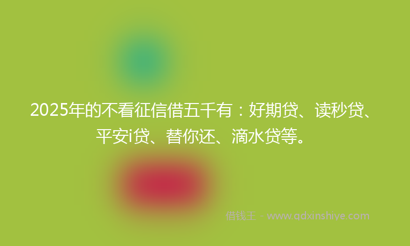 2025年的不看征信借五千有：好期贷、读秒贷、平安i贷、替你还、滴水贷等。