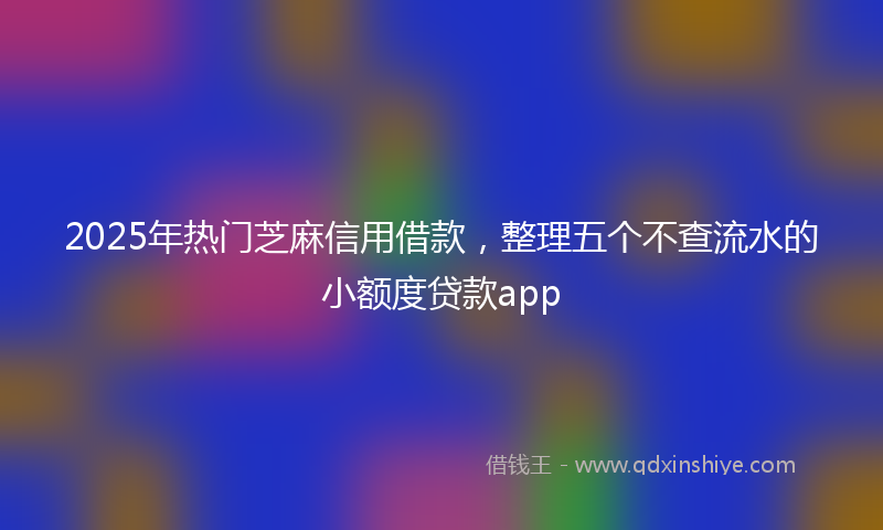 2025年热门芝麻信用借款，整理五个不查流水的小额度贷款app