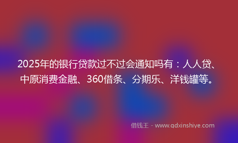 2025年的银行贷款过不过会通知吗有：人人贷、中原消费金融、360借条、分期乐、洋钱罐等。