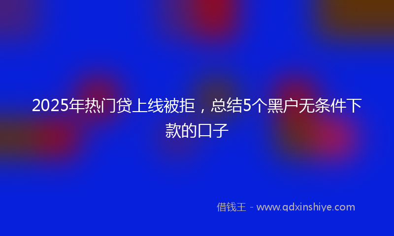 2025年热门贷上线被拒，总结5个黑户无条件下款的口子