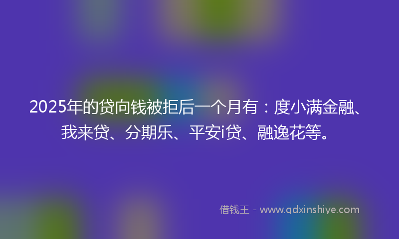 2025年的贷向钱被拒后一个月有：度小满金融、我来贷、分期乐、平安i贷、融逸花等。
