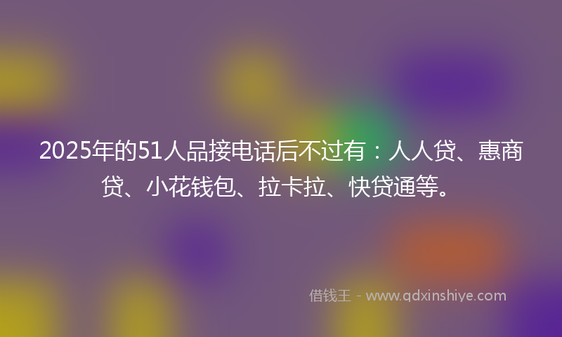 2025年的51人品接电话后不过有：人人贷、惠商贷、小花钱包、拉卡拉、快贷通等。