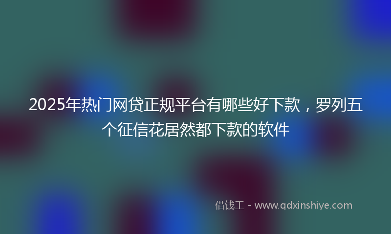 2025年热门网贷正规平台有哪些好下款，罗列五个征信花居然都下款的软件