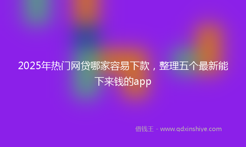 2025年热门网贷哪家容易下款，整理五个最新能下来钱的app