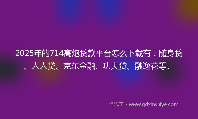 2025年的714高炮贷款平台怎么下载有：随身贷、人人贷、京东金融、功夫贷、融逸花等。