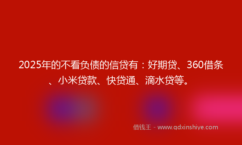 2025年的不看负债的信贷有：好期贷、360借条、小米贷款、快贷通、滴水贷等。