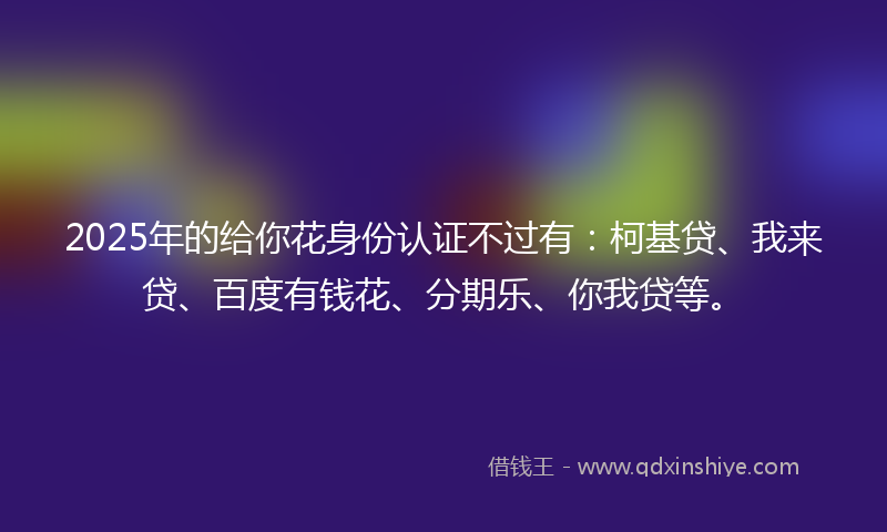 2025年的给你花身份认证不过有：柯基贷、我来贷、百度有钱花、分期乐、你我贷等。