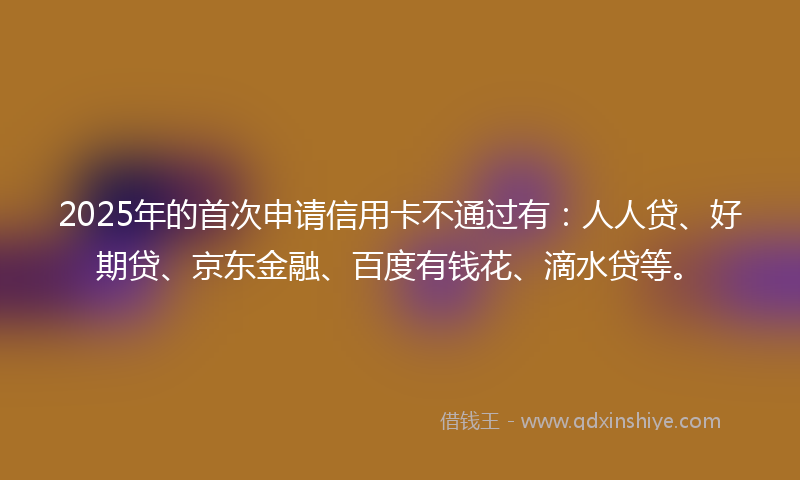 2025年的首次申请信用卡不通过有：人人贷、好期贷、京东金融、百度有钱花、滴水贷等。