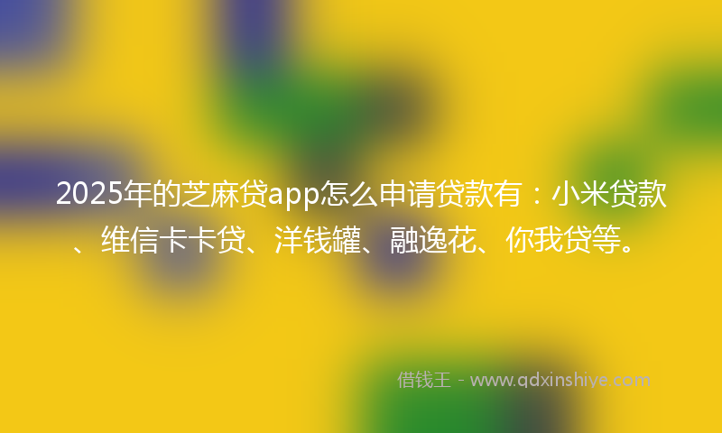 2025年的芝麻贷app怎么申请贷款有：小米贷款、维信卡卡贷、洋钱罐、融逸花、你我贷等。