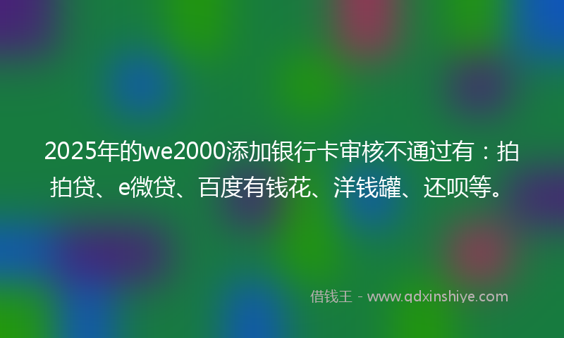 2025年的we2000添加银行卡审核不通过有:拍拍贷、e微贷、百度有钱花、洋钱罐、还呗等。