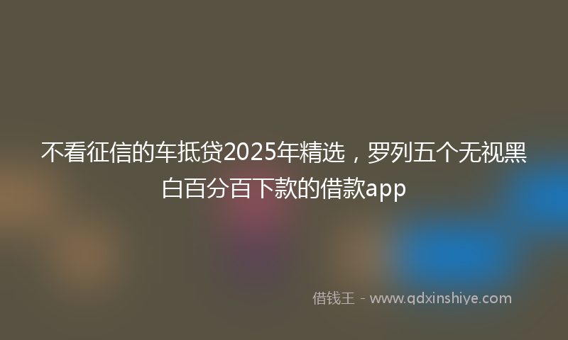 不看征信的车抵贷2025年精选，罗列五个无视黑白百分百下款的借款app