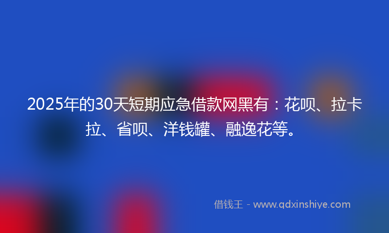 2025年的30天短期应急借款网黑有：花呗、拉卡拉、省呗、洋钱罐、融逸花等。