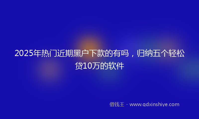 2025年热门近期黑户下款的有吗,归纳五个轻松贷10万的软件