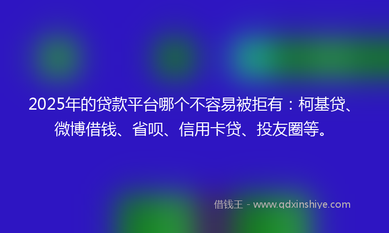 2025年的贷款平台哪个不容易被拒有：柯基贷、微博借钱、省呗、信用卡贷、投友圈等。