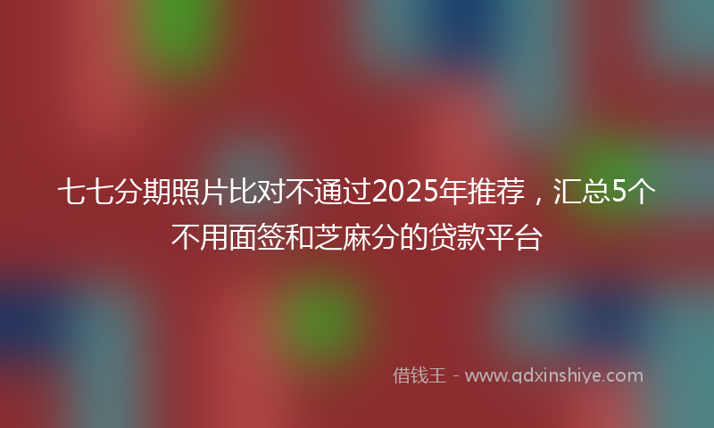 七七分期照片比对不通过2025年推荐，汇总5个不用面签和芝麻分的贷款平台
