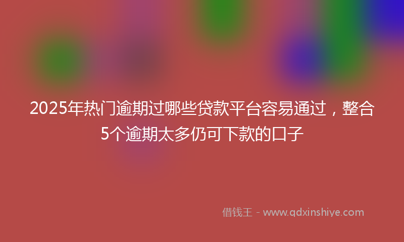 2025年热门逾期过哪些贷款平台容易通过，整合5个逾期太多仍可下款的口子