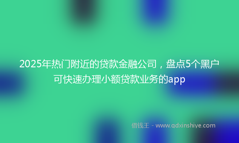 2025年热门附近的贷款金融公司，盘点5个黑户可快速办理小额贷款业务的app
