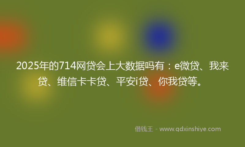 2025年的714网贷会上大数据吗有：e微贷、我来贷、维信卡卡贷、平安i贷、你我贷等。